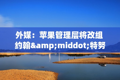 外媒：苹果管理层将改组 约翰&middot;特努斯或出将任CEO