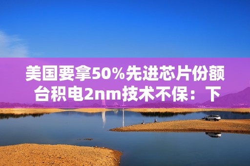 美国要拿50%先进芯片份额 台积电2nm技术不保：下周揭晓答案