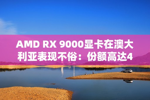 AMD RX 9000显卡在澳大利亚表现不俗：份额高达44％