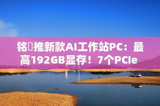 铭瑄推新款AI工作站PC：最高192GB显存！7个PCIe x16