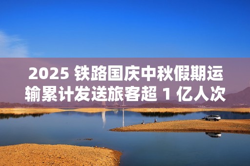 2025 铁路国庆中秋假期运输累计发送旅客超 1 亿人次