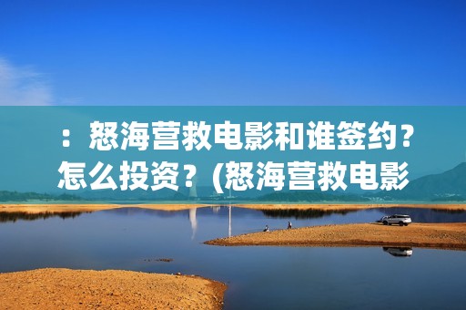 ：怒海营救电影和谁签约？怎么投资？(怒海营救电影最新消息)