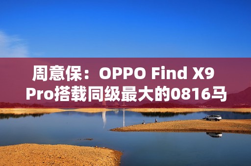 周意保：OPPO Find X9 Pro搭载同级最大的0816马达