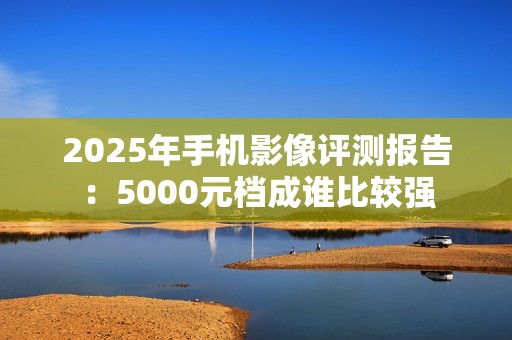 2025年手机影像评测报告：5000元档成谁比较强