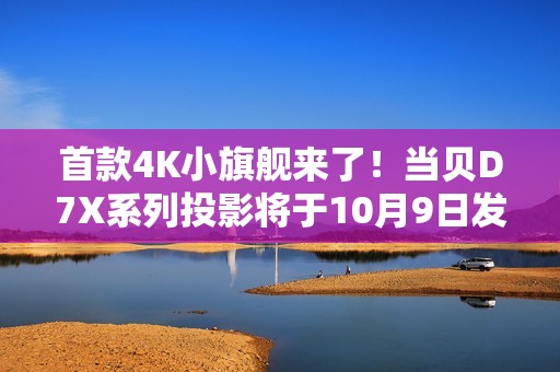 首款4K小旗舰来了！当贝D7X系列投影将于10月9日发布：颠覆想象的小身躯