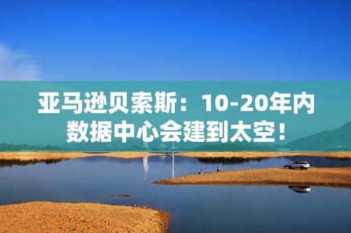 亚马逊贝索斯：10-20年内数据中心会建到太空！