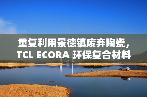 重复利用景德镇废弃陶瓷，TCL ECORA 环保复合材料明年将用于电器