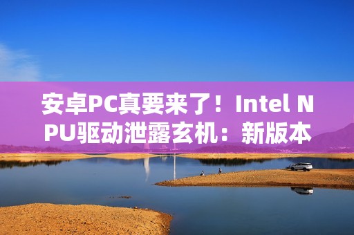 安卓PC真要来了！Intel NPU驱动泄露玄机：新版本支持Android
