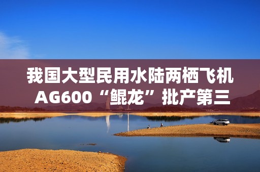 我国大型民用水陆两栖飞机 AG600“鲲龙”批产第三架机完成生产试飞