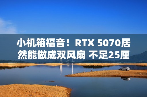 小机箱福音！RTX 5070居然能做成双风扇 不足25厘米