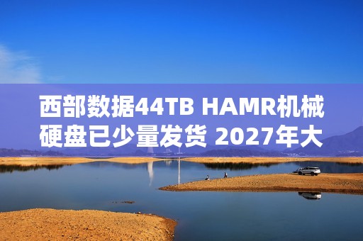 西部数据44TB HAMR机械硬盘已少量发货 2027年大规模量产