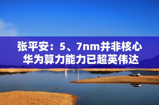张平安：5、7nm并非核心 华为算力能力已超英伟达芯片3倍