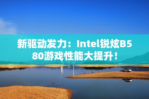 新驱动发力：Intel锐炫B580游戏性能大提升！
