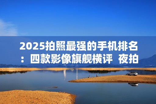 2025拍照最强的手机排名：四款影像旗舰横评  夜拍、旅行、性价比全涵盖