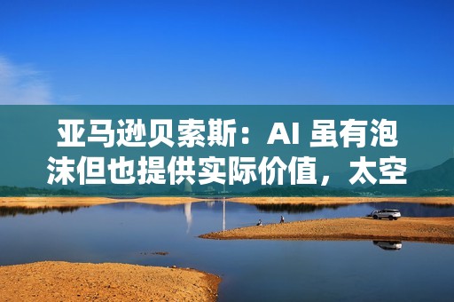 亚马逊贝索斯：AI 虽有泡沫但也提供实际价值，太空数据中心有望成为现实