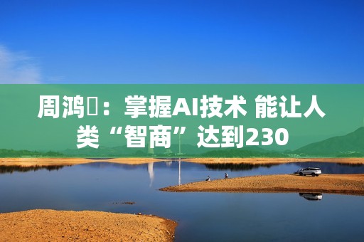 周鸿祎：掌握AI技术 能让人类“智商”达到230