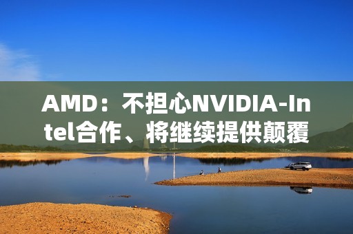 AMD：不担心NVIDIA-Intel合作、将继续提供颠覆性技术！