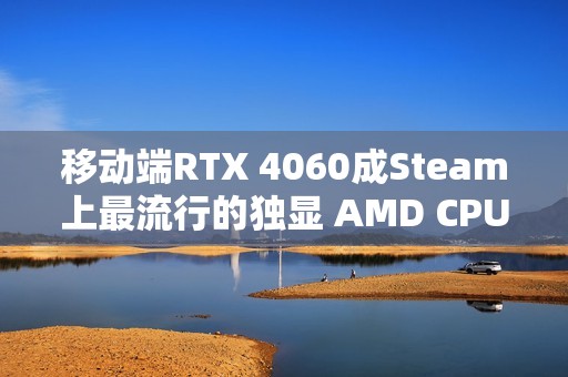移动端RTX 4060成Steam上最流行的独显 AMD CPU份额突破40%