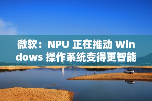 微软：NPU 正在推动 Windows 操作系统变得更智能