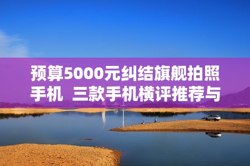 预算5000元纠结旗舰拍照手机  三款手机横评推荐与选购