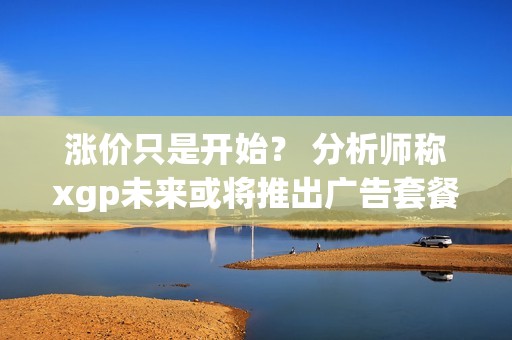 涨价只是开始？ 分析师称xgp未来或将推出广告套餐