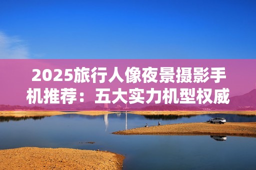 2025旅行人像夜景摄影手机推荐：五大实力机型权威评测与推荐
