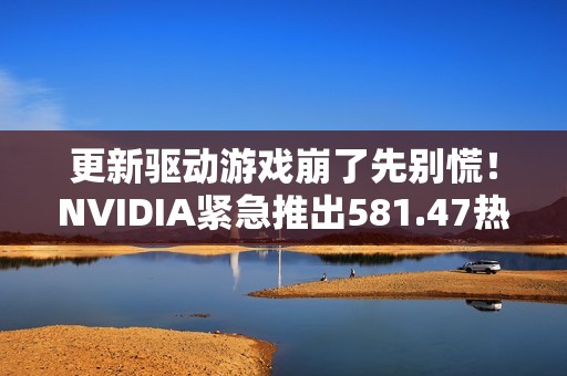 更新驱动游戏崩了先别慌！NVIDIA紧急推出581.47热修复
