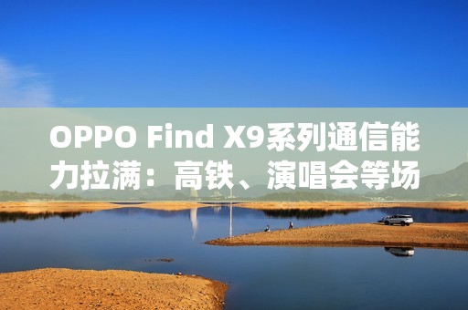 OPPO Find X9系列通信能力拉满：高铁、演唱会等场景碾压友商Pro Max