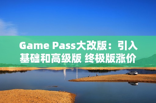 Game Pass大改版：引入基础和高级版 终极版涨价50%