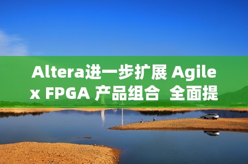 Altera进一步扩展 Agilex FPGA 产品组合  全面提升开发体验