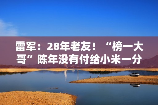 雷军：28年老友！“榜一大哥”陈年没有付给小米一分钱广告费