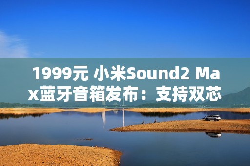 1999元 小米Sound2 Max蓝牙音箱发布：支持双芯无线组网