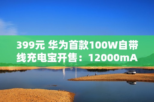 399元 华为首款100W自带线充电宝开售：12000mAh旗舰手机电芯 3C认证