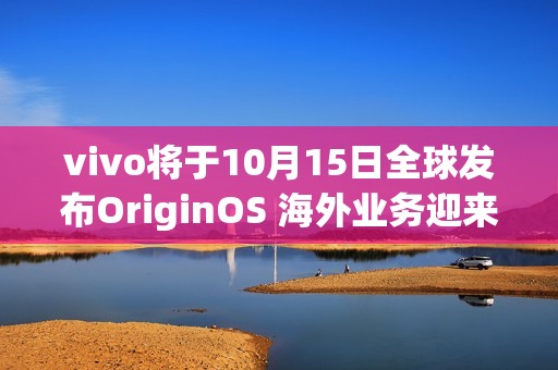 vivo将于10月15日全球发布OriginOS 海外业务迎来新动力