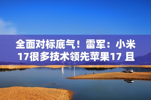 全面对标底气！雷军：小米17很多技术领先苹果17 且领先时代