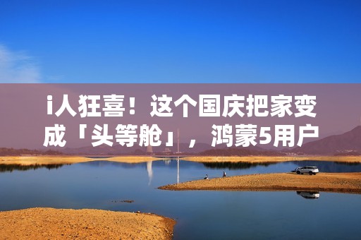 i人狂喜！这个国庆把家变成「头等舱」，鸿蒙5用户请进