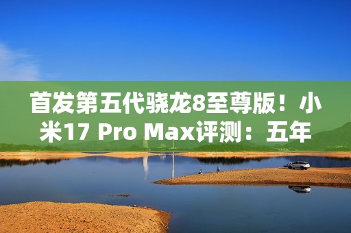 首发第五代骁龙8至尊版！小米17 Pro Max评测：五年高端之路的集大成者