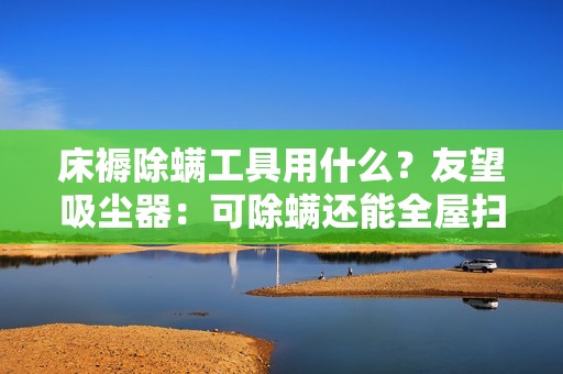 床褥除螨工具用什么？友望吸尘器：可除螨还能全屋扫，吸尘器推荐这台