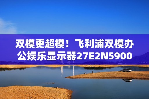 双模更超模！飞利浦双模办公娱乐显示器27E2N5900RW优雅登场！