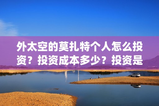 外太空的莫扎特个人怎么投资？投资成本多少？投资是真实的吗？(外太空的莫扎特王一鸣)