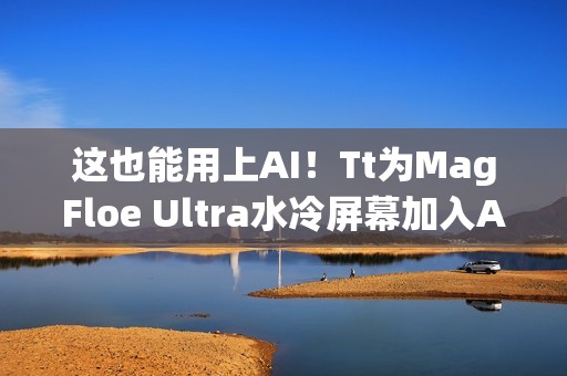 这也能用上AI！Tt为MagFloe Ultra水冷屏幕加入AI功能：实现自定义背景