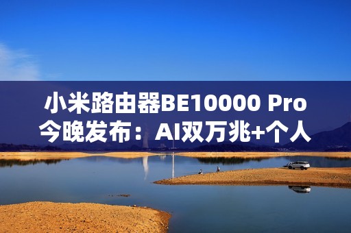 小米路由器BE10000 Pro今晚发布：AI双万兆+个人轻存储