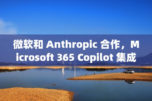 微软和 Anthropic 合作，Microsoft 365 Copilot 集成 Claude 模型