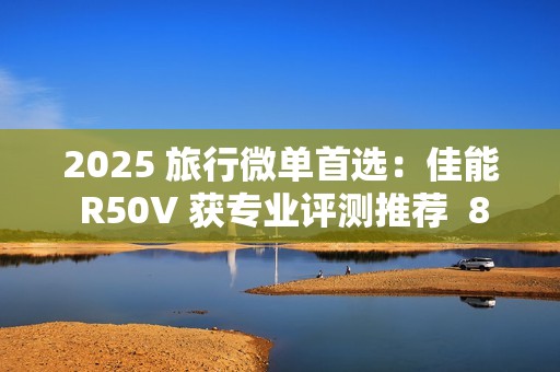 2025 旅行微单首选：佳能 R50V 获专业评测推荐  8000 元以内视频拍照全能机
