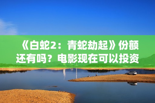 《白蛇2：青蛇劫起》份额还有吗？电影现在可以投资吗？怎么投资靠谱呢？(《白蛇2:青蛇劫起》配音)