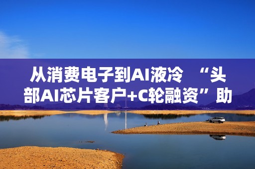 从消费电子到AI液冷  “头部AI芯片客户+C轮融资”助力百钰顺切入新赛道