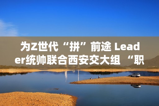 为Z世代“拼”前途 Leader统帅联合西安交大组 “职趣局”