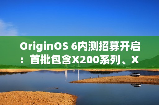 OriginOS 6内测招募开启：首批包含X200系列、X Fold 5等机型