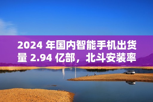2024 年国内智能手机出货量 2.94 亿部，北斗安装率接近 98%