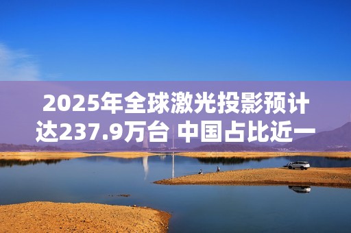 2025年全球激光投影预计达237.9万台 中国占比近一半